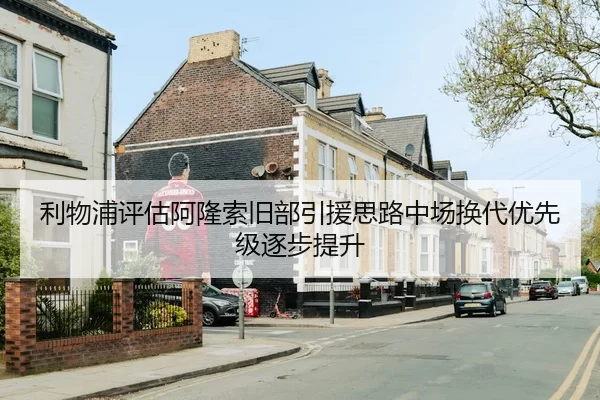 利物浦评估阿隆索旧部引援思路中场换代优先级逐步提升