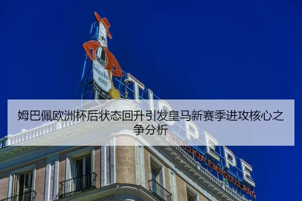 姆巴佩欧洲杯后状态回升引发皇马新赛季进攻核心之争分析