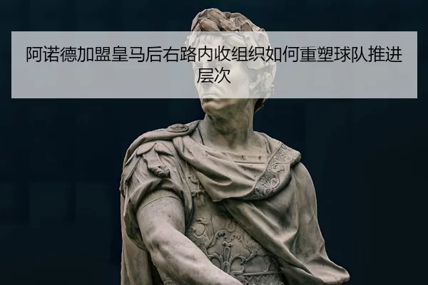 阿诺德加盟皇马后右路内收组织如何重塑球队推进层次