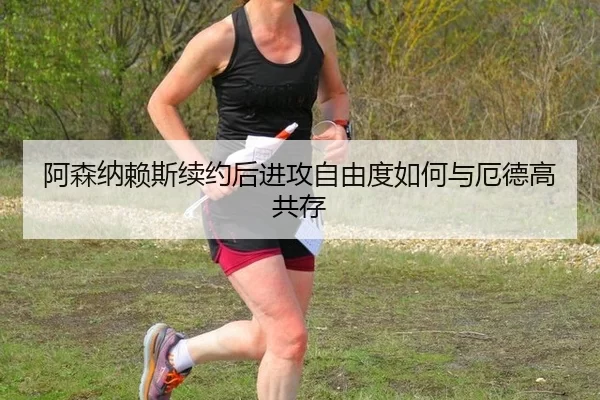 阿森纳赖斯续约后进攻自由度如何与厄德高共存