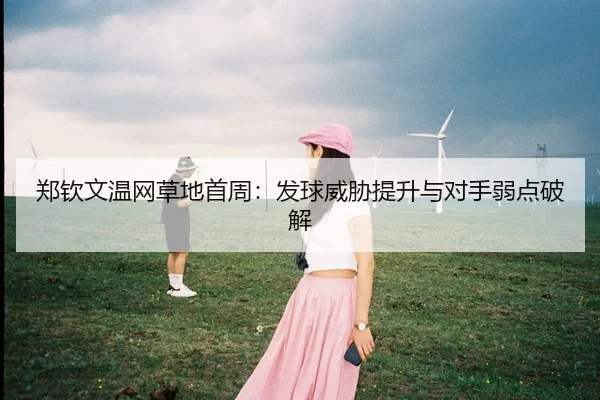郑钦文温网草地首周：发球威胁提升与对手弱点破解