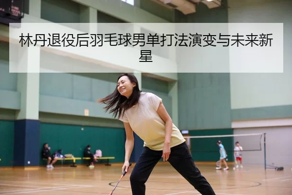 林丹退役后羽毛球男单打法演变与未来新星