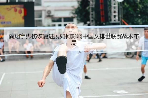 龚翔宇脚伤恢复进展如何影响中国女排世联赛战术布局