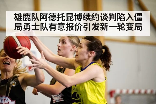 雄鹿队阿德托昆博续约谈判陷入僵局勇士队有意报价引发新一轮变局