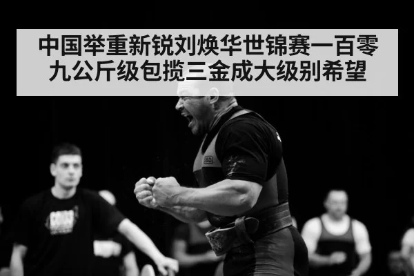 中国举重新锐刘焕华世锦赛一百零九公斤级包揽三金成大级别希望