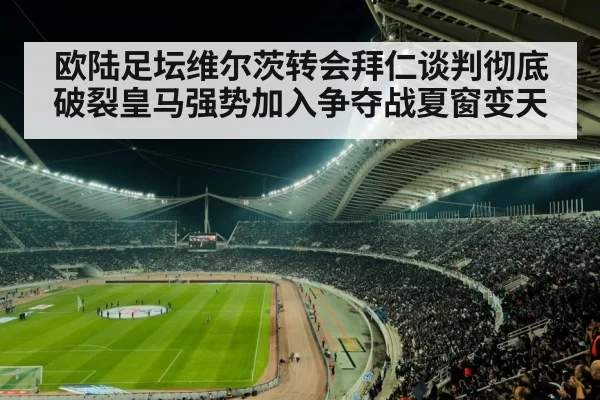 欧陆足坛维尔茨转会拜仁谈判彻底破裂皇马强势加入争夺战夏窗变天