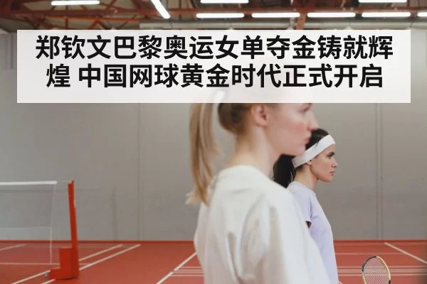 郑钦文巴黎奥运女单夺金铸就辉煌 中国网球黄金时代正式开启