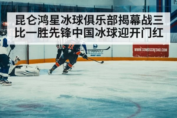 昆仑鸿星冰球俱乐部揭幕战三比一胜先锋中国冰球迎开门红